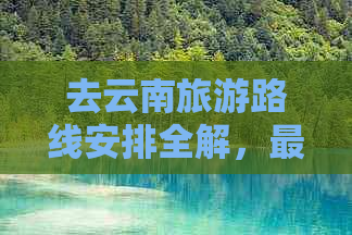 去云南旅游路线安排全解，最新行程表一览！