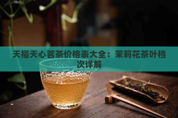 天福天心茗茶价格表大全：茉莉花茶叶档次详解