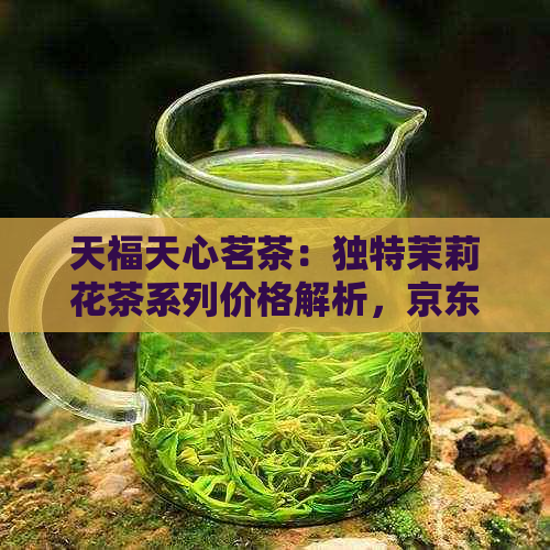 天福天心茗茶：独特茉莉花茶系列价格解析，京东、全方位了解