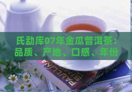 氏勐库07年金瓜普洱茶：品质、产地、口感、年份等全方位解析与品鉴指南