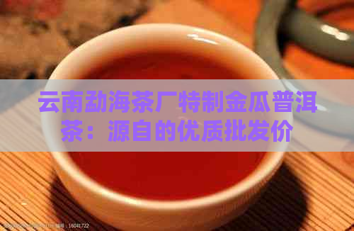 云南勐海茶厂特制金瓜普洱茶：源自的优质批发价