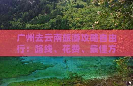 广州去云南旅游攻略自由行：路线、花费、更佳方案及全攻略