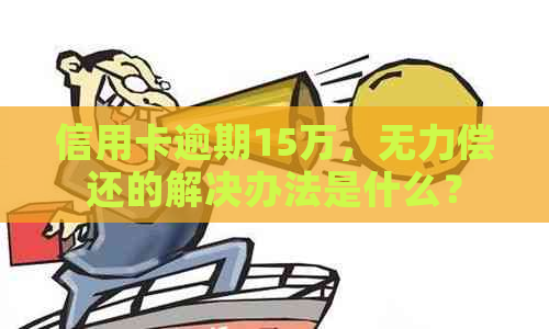 信用卡逾期15万，无力偿还的解决办法是什么？