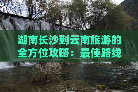 湖南长沙到云南旅游的全方位攻略：更佳路线、交通方式、住宿建议等一应俱全