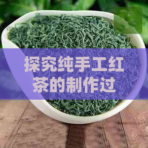 探究纯手工红茶的制作过程：从选茶到品尝，全方位解析红茶魅力